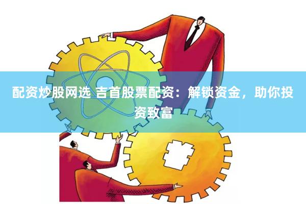 配资炒股网选 吉首股票配资：解锁资金，助你投资致富
