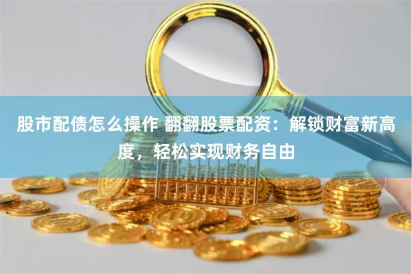 股市配债怎么操作 翻翻股票配资：解锁财富新高度，轻松实现财务自由
