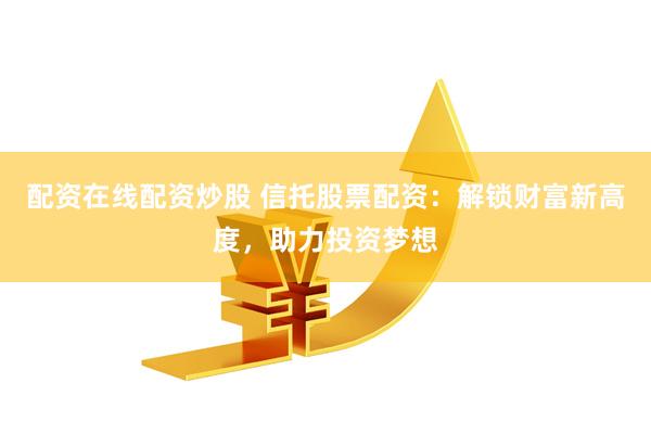 配资在线配资炒股 信托股票配资：解锁财富新高度，助力投资梦想