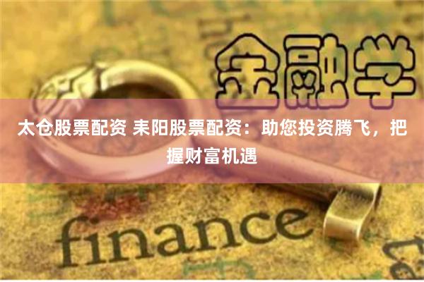 太仓股票配资 耒阳股票配资：助您投资腾飞，把握财富机遇