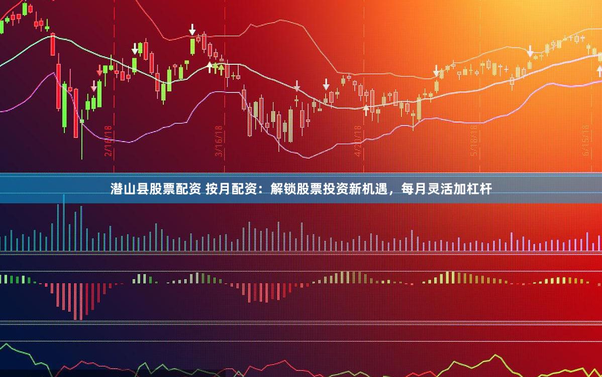 潜山县股票配资 按月配资：解锁股票投资新机遇，每月灵活加杠杆