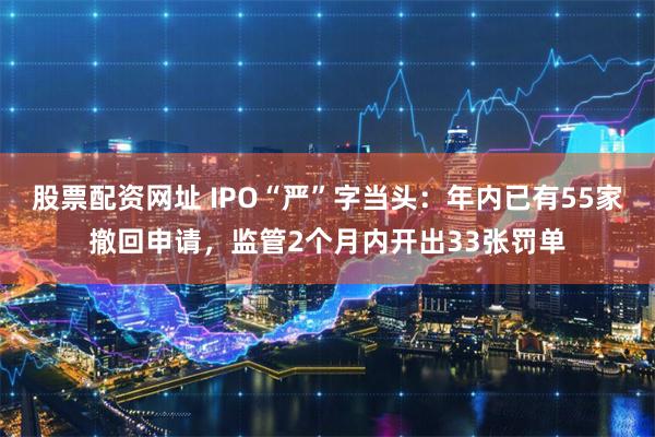 股票配资网址 IPO“严”字当头：年内已有55家撤回申请，监管2个月内开出33张罚单