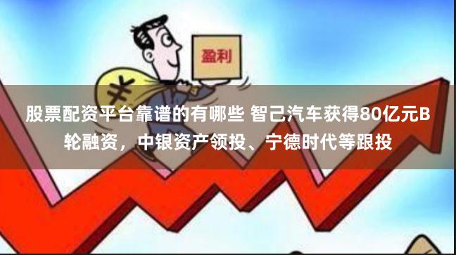 股票配资平台靠谱的有哪些 智己汽车获得80亿元B轮融资，中银资产领投、宁德时代等跟投