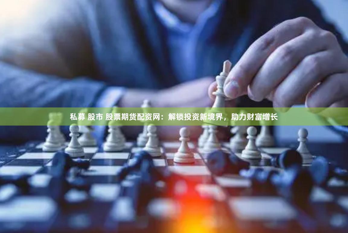 私募 股市 股票期货配资网：解锁投资新境界，助力财富增长