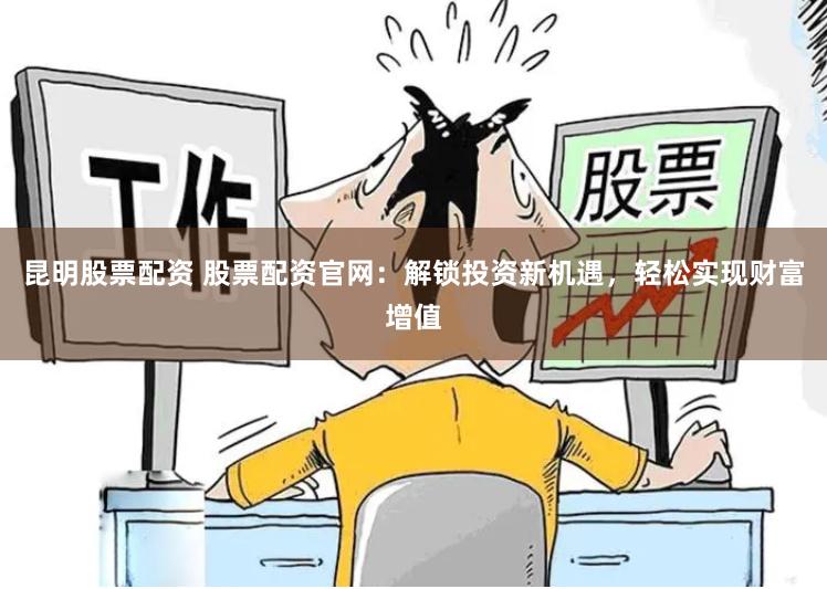 昆明股票配资 股票配资官网：解锁投资新机遇，轻松实现财富增值