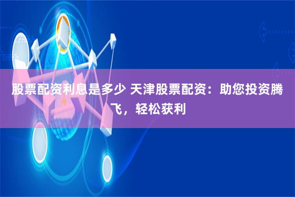 股票配资利息是多少 天津股票配资：助您投资腾飞，轻松获利