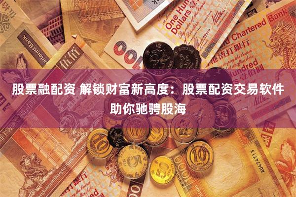 股票融配资 解锁财富新高度：股票配资交易软件助你驰骋股海