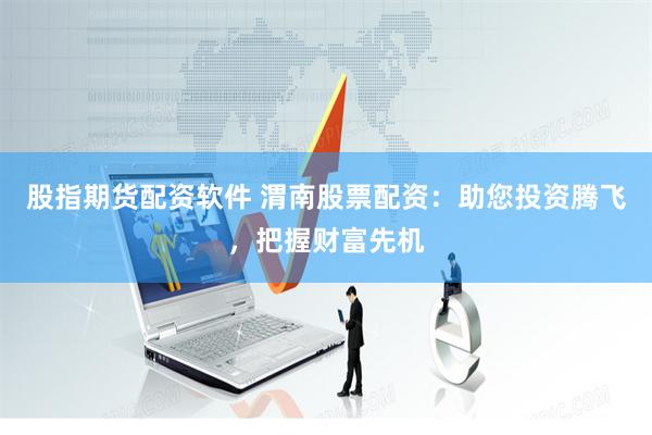 股指期货配资软件 渭南股票配资：助您投资腾飞，把握财富先机