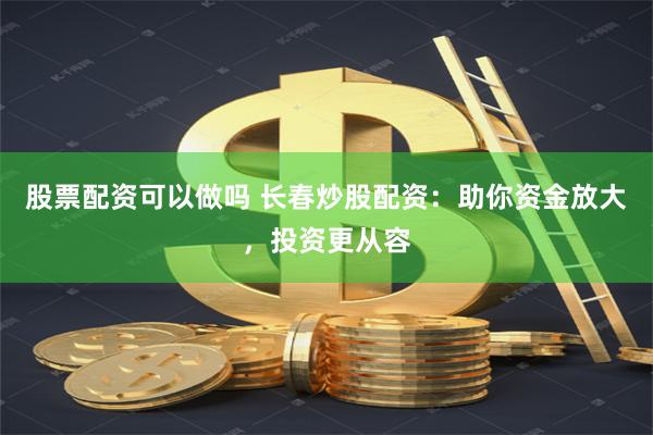 股票配资可以做吗 长春炒股配资：助你资金放大，投资更从容