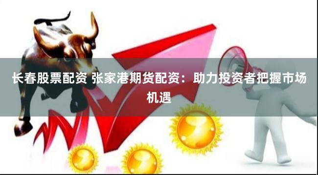 长春股票配资 张家港期货配资：助力投资者把握市场机遇