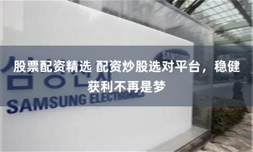 股票配资精选 配资炒股选对平台，稳健获利不再是梦