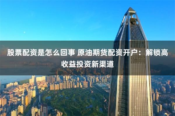 股票配资是怎么回事 原油期货配资开户：解锁高收益投资新渠道