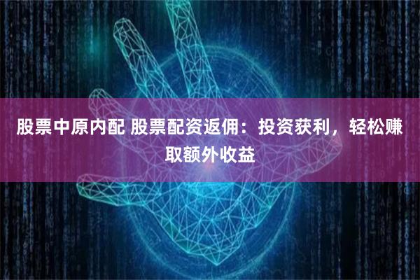 股票中原内配 股票配资返佣：投资获利，轻松赚取额外收益