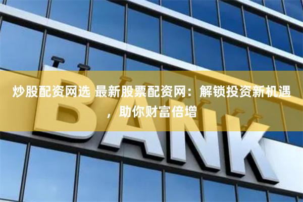 炒股配资网选 最新股票配资网：解锁投资新机遇，助你财富倍增