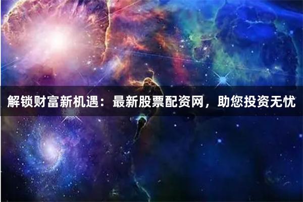 解锁财富新机遇：最新股票配资网，助您投资无忧