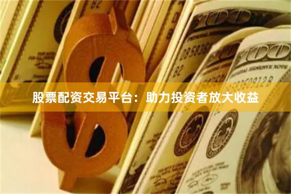 股票配资交易平台：助力投资者放大收益